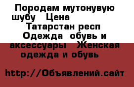 Породам мутонувую шубу › Цена ­ 3000-7000 - Татарстан респ. Одежда, обувь и аксессуары » Женская одежда и обувь   